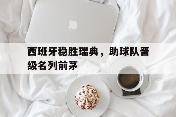 关于西班牙稳胜瑞典，助球队晋级名列前茅的信息