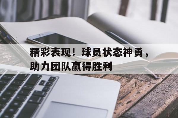 关于精彩表现！球员状态神勇，助力团队赢得胜利的信息