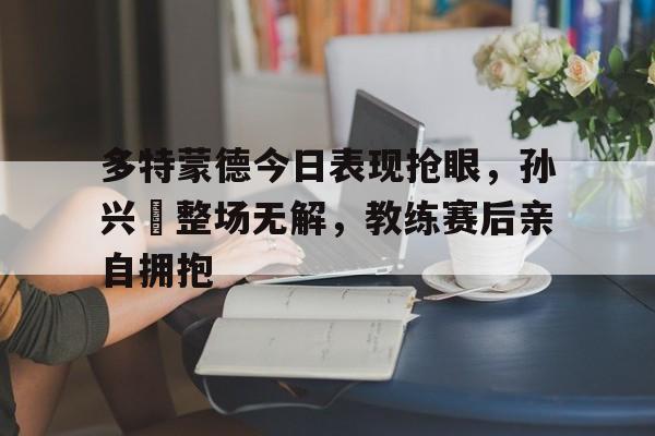 多特蒙德今日表现抢眼，孙兴慜整场无解，教练赛后亲自拥抱